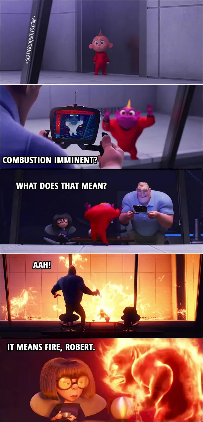 Quote from Incredibles 2 (2018) | Edna Mode: You do not need cookies. As I learned quite painfully last night... any solution involving cookies will inevitably result in the demon baby. Bob Parr: "Combustion imminent"? What does that mean? Edna Mode: It means fire, Robert, for which the suit has countermeasures.