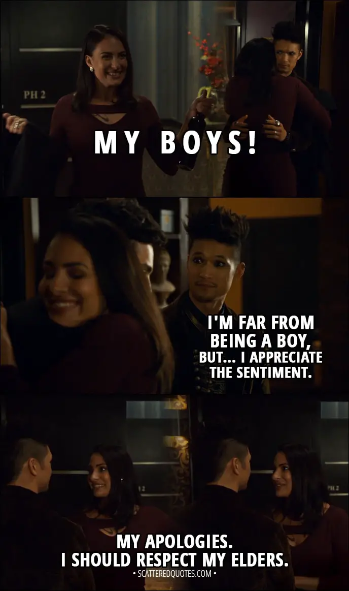 Quote from Shadowhunters 3x03 - Maryse Lightwood: My boys! Oh! Magnus Bane: Oh, oh, oh... I'm far from being a boy, but... I appreciate the sentiment. Maryse Lightwood: My apologies. I should respect my elders.