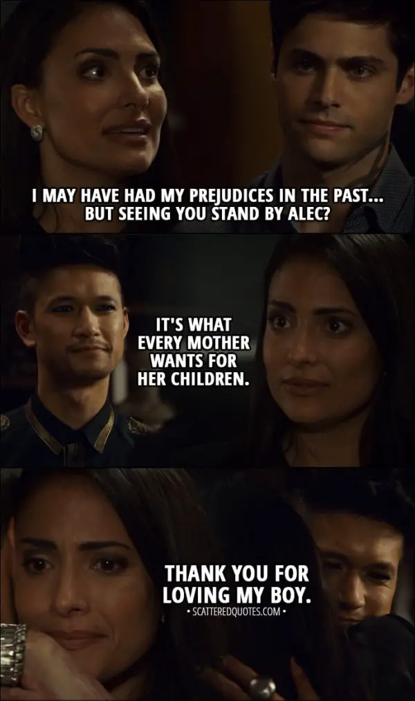 Quote from Shadowhunters 3x03 - Maryse Lightwood (to Magnus): I may have had my prejudices in the past... but seeing you stand by Alec? It's what every mother wants for her children. Thank you for loving my boy.