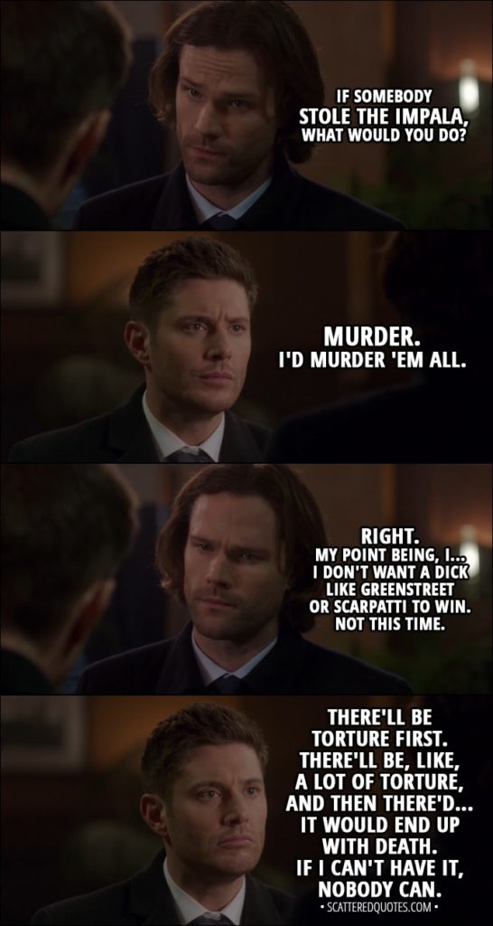 Quote from Supernatural 13x15 - Sam Winchester: If somebody stole the Impala, what would you do? Dean Winchester: Murder. I'd murder 'em all. Sam Winchester: Right. My point being, I... I don't want a dick like Greenstreet or Scarpatti to win. Not this time. Dean Winchester: There'll be torture first. There'll be, like, a lot of torture, and then there'd... it would end up with death. If I can't have it, nobody can. Sam Winchester: Were you even listening to what I was saying?
