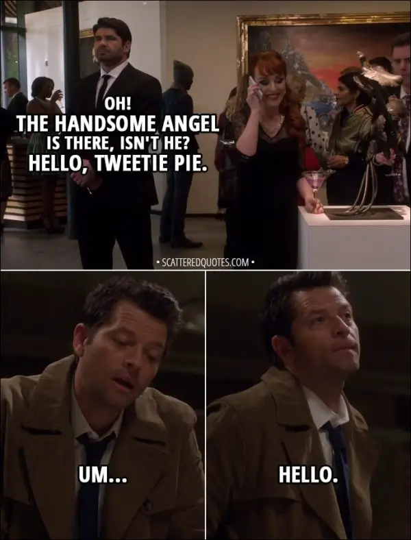 Quote from Supernatural 13x19 - (Rowena is on the phone with Team Free Will) Rowena: Oh! The handsome angel is there, isn't he? Hello, Tweetie Pie. Castiel: Um... hello.