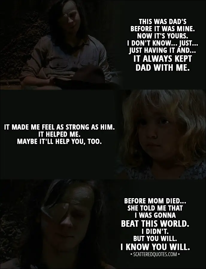 Quote from The Walking Dead 8x09 - Carl Grimes (to Judith): You be good, okay? For Michonne. For Dad. You gotta honor him. Listen when he tells you stuff. You don't have to always. Sometimes, kids got to show their parents the way. This was Dad's before it was mine. Now it's yours. I don't know... Just... Just having it and... It always kept Dad with me. It made me feel as strong as him. It helped me. Maybe it'll help you, too. Before Mom died... she told me that I was gonna beat this world. I didn't. But you will. I know you will.