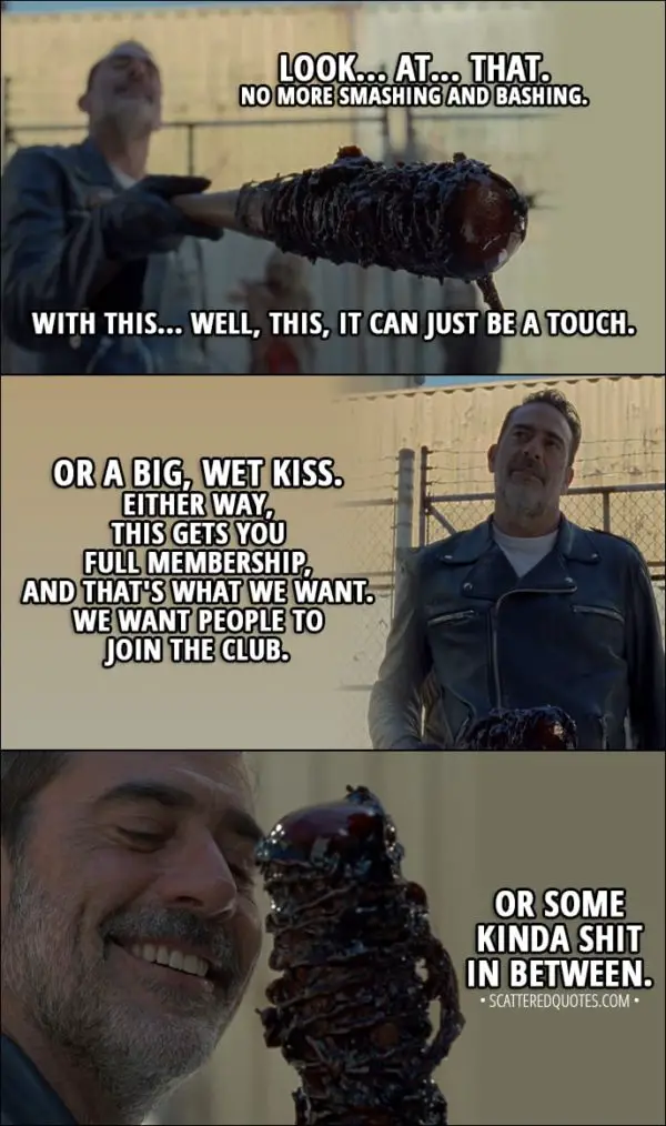 Quote from The Walking Dead 8x11 - Negan: You all know how it works. You get a bite, some kind of wound from one of these things, something from them gets in you, and you die. You join the club... which sucks. What if we could use that to our advantage? Ah, you see how Lucille is getting to know our beautiful, cold friend here? That's it. Look... at... that. No more smashing and bashing. With this... Well, this, it can just be a touch. Or a big, wet kiss. Either way, this gets you full membership, and that's what we want. We want people to join the club. Hilltop is gonna learn to toe the line one way or another, dead or alive... Or some kinda shit in between.
