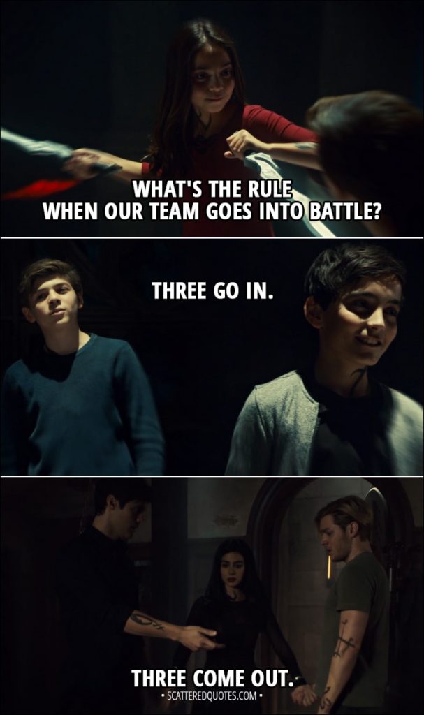 Quote from Shadowhunters 3x08 - Izzy Lightwood: What's the rule when our team goes into battle? Jace Herondale: Three go in. Three come out. (Later...) Izzy Lightwood: Three go in. Three come out.
