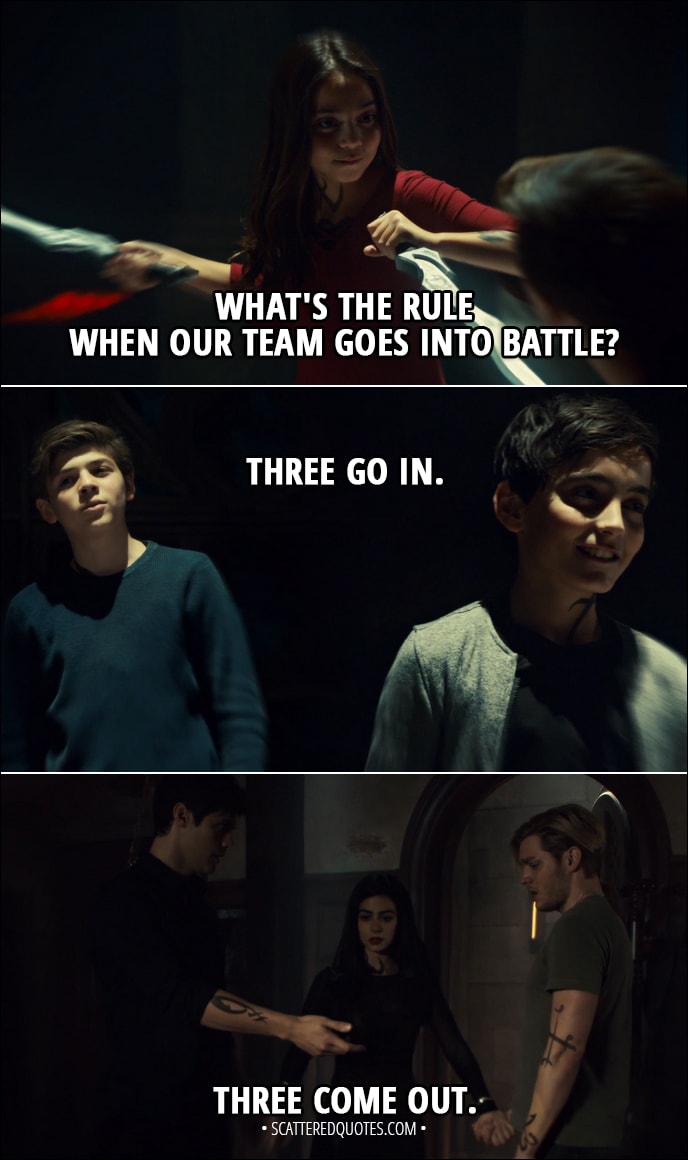 Quote from Shadowhunters 3x08 - Izzy Lightwood: What's the rule when our team goes into battle? Jace Herondale: Three go in. Three come out. (Later...) Izzy Lightwood: Three go in. Three come out.