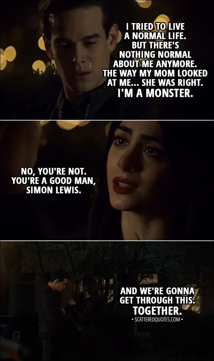 Quote from Shadowhunters 3x09 - Simon Lewis: I tried to live a normal life. But there's nothing normal about me anymore. The way my mom looked at me... She was right. I'm a monster. Izzy Lightwood: No, you're not. You're a good man, Simon Lewis. And we're gonna get through this. Together.