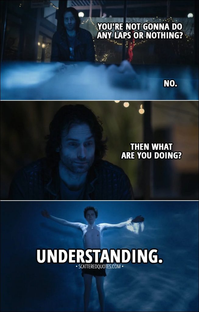 Quote from The Good Doctor 1x14 - (Shaun is floating in the pool) Kenny: You're not gonna do any laps or nothing? Shaun Murphy: No. Kenny: Then what are you doing? Shaun Murphy: Understanding.