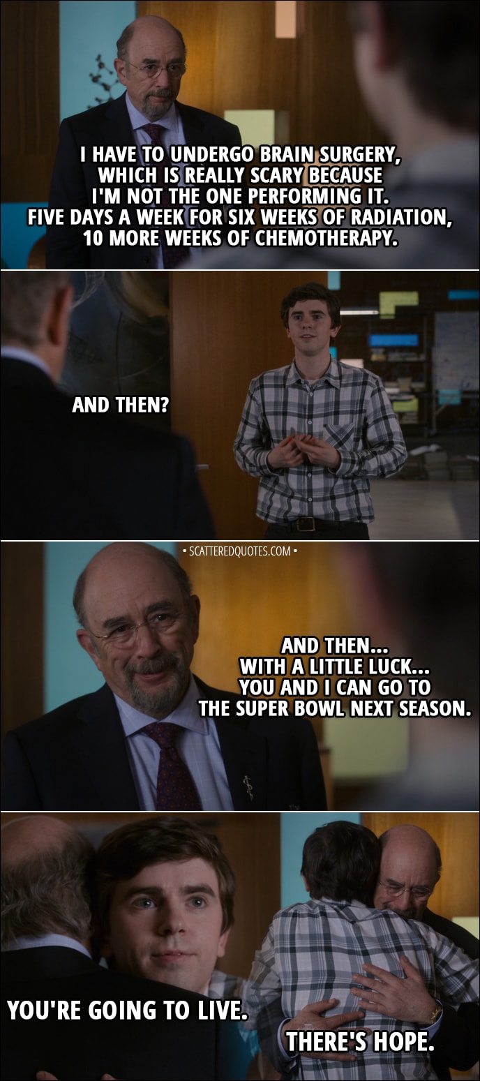 Quote from The Good Doctor 1x18 - Shaun Murphy: You did the biopsy. Aaron Glassman: I did. I have a low-grade glioma. Shaun Murphy: Not a GBM? I told you... Aaron Glassman: Cancer, Shaun. It's still cancer. I have to undergo brain surgery, which is really scary because I'm not the one performing it. Five days a week for six weeks of radiation, 10 more weeks of chemotherapy. Shaun Murphy: And then? Aaron Glassman: And then... with a little luck... you and I can go to the Super Bowl next season. Shaun Murphy: You're going to live. Aaron Glassman: There's hope.