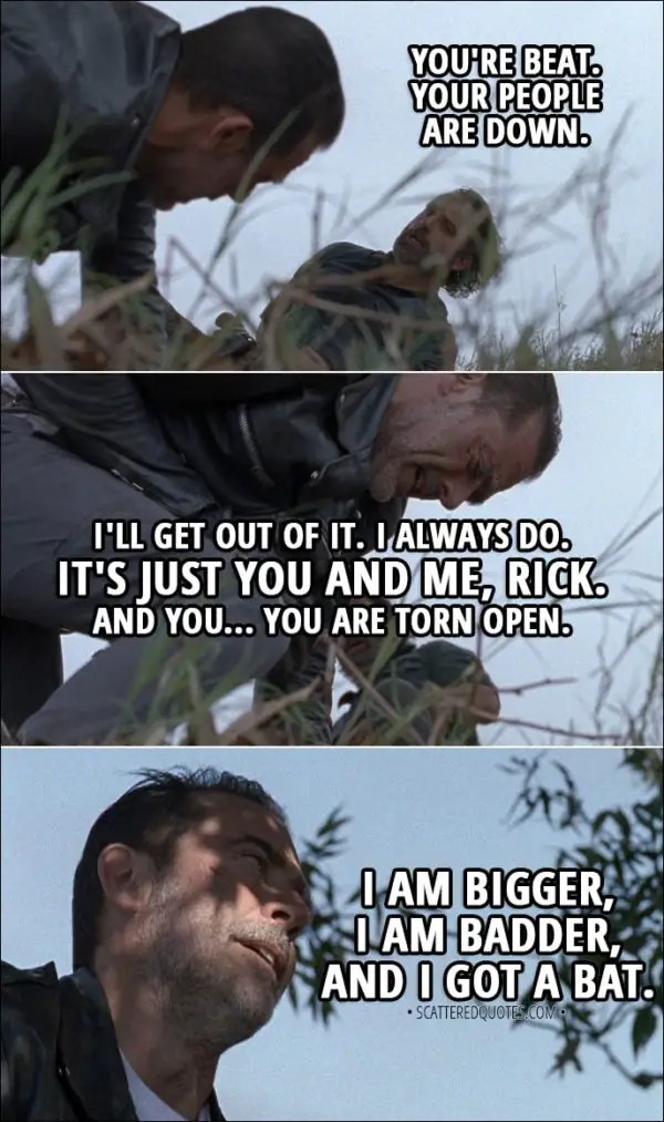 Quote from The Walking Dead 8x16 - Rick: You're beat. Your people are down. Negan: I'll get out of it. I always do. It's just you and me, Rick. And you... You are torn open. I am bigger, I am badder, and I got a bat.