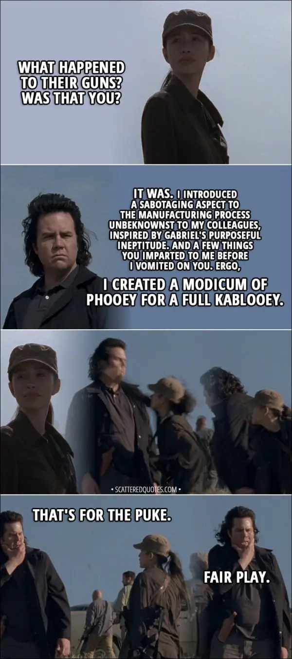 Quote from The Walking Dead 8x16 - Rosita: What happened to their guns? Was that you? Eugene: It was. I introduced a sabotaging aspect to the manufacturing process unbeknownst to my colleagues, inspired by Gabriel's purposeful ineptitude. And a few things you imparted to me before I vomited on you. Ergo, I created a modicum of phooey for a full kablooey. (Rosita punches Eugene) Rosita: That's for the puke. Eugene: Fair play.
