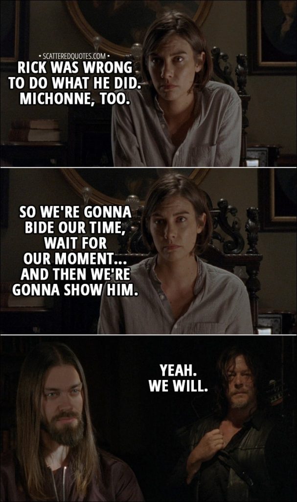 Quote from The Walking Dead 8x16 - Maggie: But Rick and Michonne... Rick was wrong to do what he did. Michonne, too. So we're gonna bide our time, wait for our moment... and then we're gonna show him. Daryl: Yeah. We will.