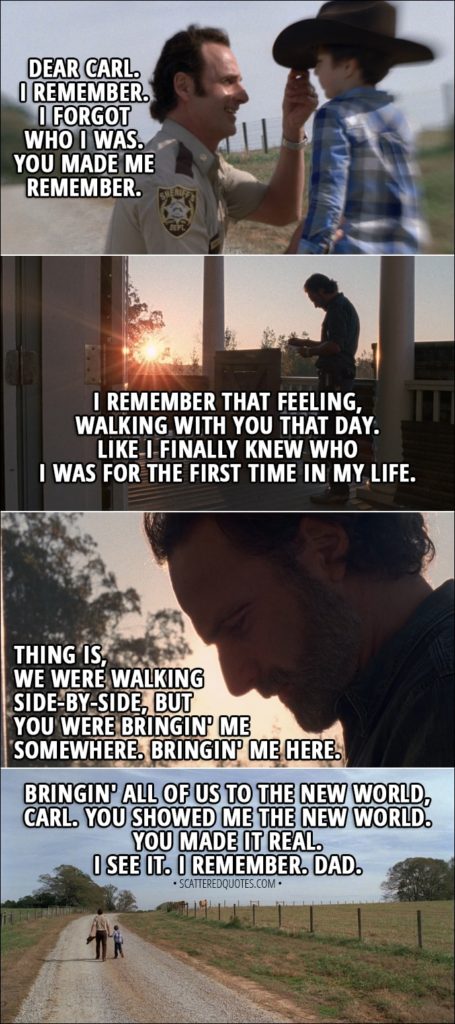 Quote from The Walking Dead 8x16 - Rick: Dear Carl. I remember. I forgot who I was. You made me remember. I remember that feeling, walking with you that day. Like I finally knew who I was for the first time in my life. Thing is, we were walking side-by-side, but you were bringin' me somewhere. Bringin' me here. Bringin' all of us to the new world, Carl. You showed me the new world. You made it real. I see it. I remember. Dad.