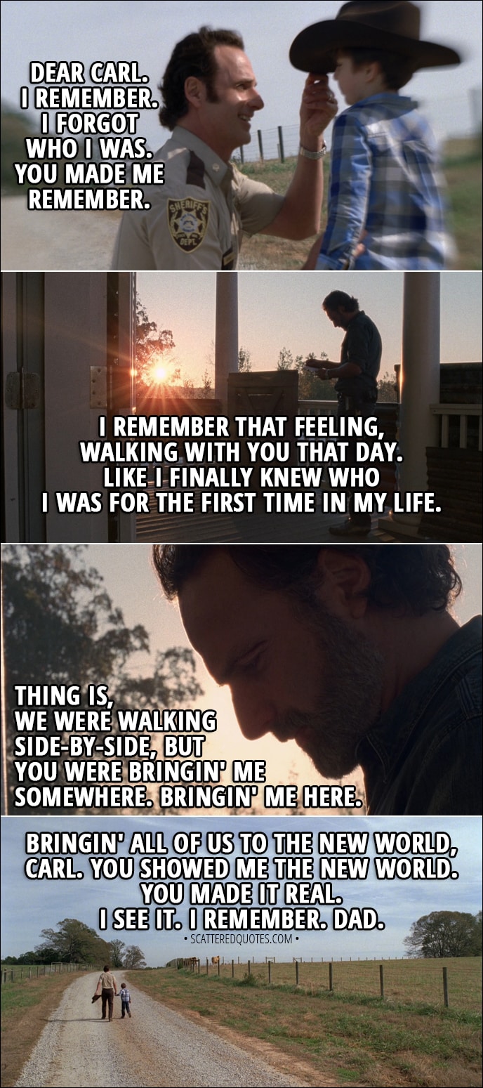 Quote from The Walking Dead 8x16 - Rick: Dear Carl. I remember. I forgot who I was. You made me remember. I remember that feeling, walking with you that day. Like I finally knew who I was for the first time in my life. Thing is, we were walking side-by-side, but you were bringin' me somewhere. Bringin' me here. Bringin' all of us to the new world, Carl. You showed me the new world. You made it real. I see it. I remember. Dad.