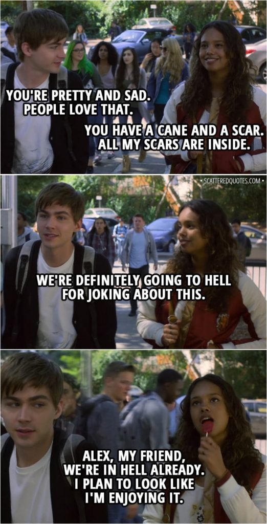 Quote from 13 Reasons Why 2x01 - Alex Standall: You're pretty and sad. People love that. Jessica Davis: You have a cane and a scar. All my scars are inside. Alex Standall: We're definitely going to hell for joking about this. Jessica Davis: Alex, my friend, we're in hell already. I plan to look like I'm enjoying it.
