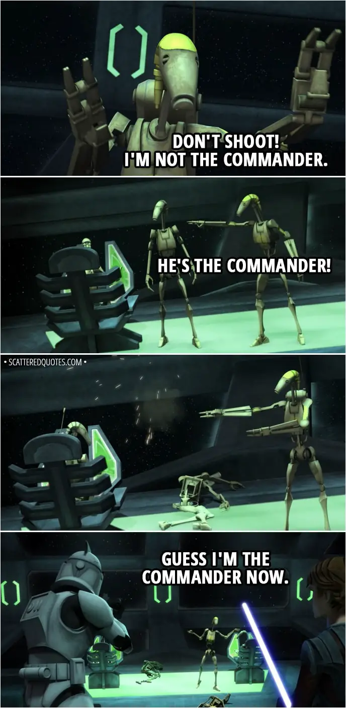 Quote from Star Wars: The Clone Wars 2x02 - Battle Droid: Don't shoot! I'm not the Commander. He's the Commander! Guess I'm the Commander now.