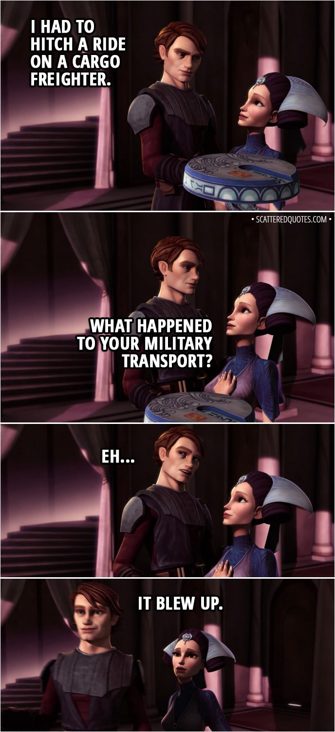 Quote from Star Wars: The Clone Wars 2x04 - Anakin Skywalker: I had to hitch a ride on a cargo freighter. Padmé Amidala: What happened to your military transport? Anakin Skywalker: Eh... It blew up.