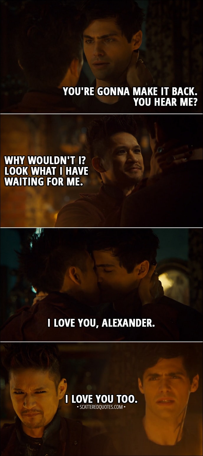 Quote from Shadowhunters 3x10 - Alec Lightwood: You're gonna make it back. You hear me? Magnus Bane: Why wouldn't I? Look what I have waiting for me. (They kiss, Magnus steps into the pentagram) I love you, Alexander. Alec Lightwood: I love you too.