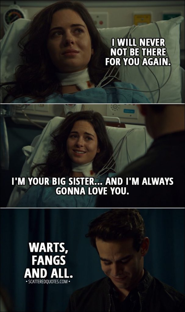 Quote from Shadowhunters 3x10 - Rebecca Lewis: How did I not know about this sooner? Simon Lewis: You and Mom both did. I had a vampire friend hypnotize both of you to forget. Rebecca Lewis: Oh... Can you do that too? Simon Lewis: Yeah. And I... I will totally do that for you too. Rebecca Lewis: No! No. Simon, I wasn't there for you once. And I will never not be there for you again. I'm your big sister... and I'm always gonna love you. Warts, fangs and all.