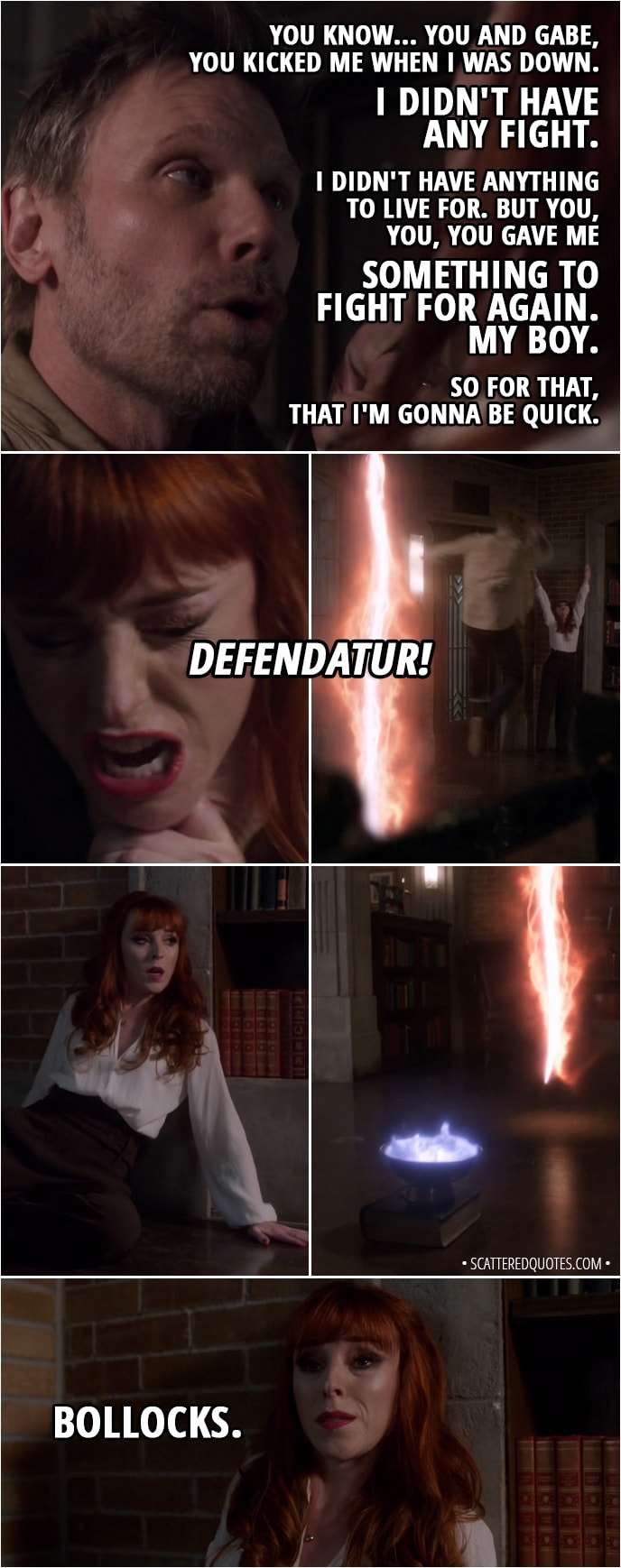 Quote from Supernatural 13x21 - Lucifer: You know... you and Gabe, you kicked me when I was down. I didn't have any fight. I didn't have anything to live for. But you, you, you gave me something to fight for again. My boy. So for that, that I'm gonna be quick. Rowena: Defendatur! (the spell throws Lucifer backwards right through the rift) Bollocks.