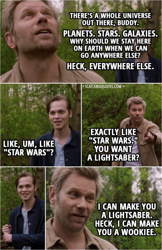 Quote from Supernatural 13x23 - Lucifer: It's just, us and humans, we're like oil and water. You know, sardines and strawberries. It's just a bad combination. Jack: What do we do? Lucifer: Leave. I mean... there's a whole universe out there, buddy. Planets. Stars. Galaxies. Why should we stay here on Earth when we can go anywhere else? Heck, everywhere else. Jack: Like, um, like "Star Wars"? Lucifer: Exactly like "Star Wars." You want a lightsaber? I can make you a lightsaber. Heck, I can make you a Wookiee.