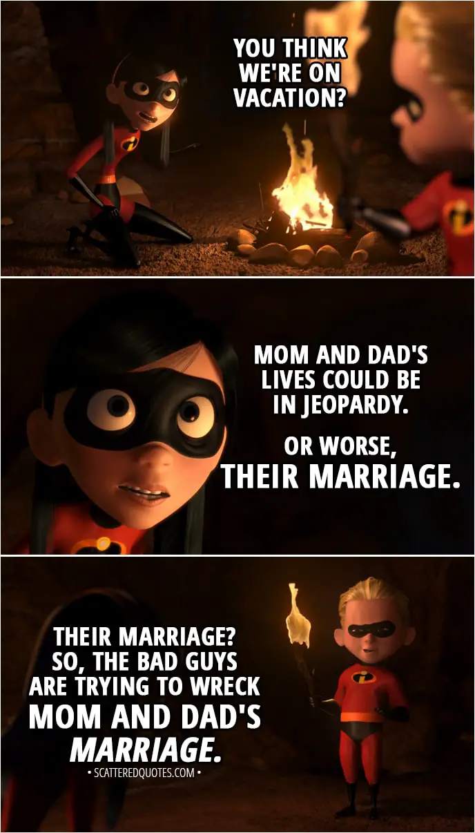 Quote from The Incredibles (2004) - Dash Parr: Well, not that this isn't fun, but I'm gonna go look around. Violet Parr: What do you think is going on here? You think we're on vacation? Mom and Dad's lives could be in jeopardy. Or worse, their marriage. Dash Parr: Their marriage? So, the bad guys are trying to wreck Mom and Dad's marriage.