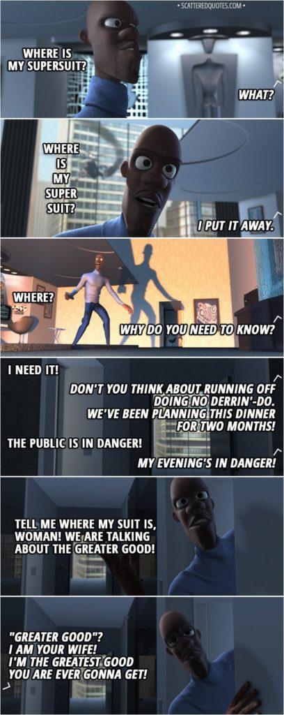 Quote from The Incredibles (2004) - (Frozone's supersuit isn't in the secret closet display) Lucius Best: Honey? Honey: What? Lucius Best: Where is my supersuit? Honey: What? Lucius Best: Where is my supersuit? Honey: I put it away. Lucius Best: Where? Honey: Why do you need to know? Lucius Best: I need it! Honey: Don't you think about running off doing no derrin'-do. We've been planning this dinner for two months! Lucius Best: The public is in danger! Honey: My evening's in danger! Lucius Best: Tell me where my suit is, woman! We are talking about the greater good! Honey: "Greater good"? I am your wife! I'm the greatest good you are ever gonna get!
