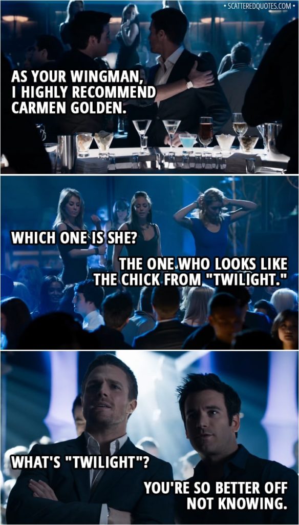 Quote from Arrow 1x01 - Tommy Merlyn: As your wingman, I highly recommend Carmen Golden. Oliver Queen: Which one is she? Tommy Merlyn: The one who looks like the chick from "Twilight." Oliver Queen: What's "Twilight"? Tommy Merlyn: You're so better off not knowing.