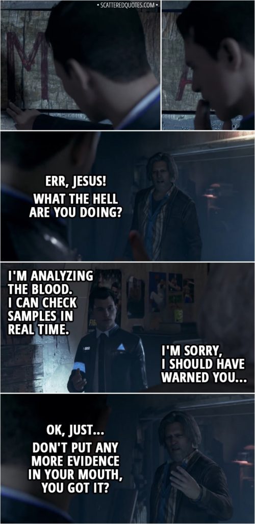 Quote Detroit: Become Human - (Connor licks blood from the wall) Hank: Err, Jesus! What the hell are you doing? Connor: I'm analyzing the blood. I can check samples in real time. I'm sorry, I should have warned you... Hank: Ok, just... don't put any more evidence in your mouth, you got it? Connor: Got it. Hank: Fucking hell, I can't believe this shit...