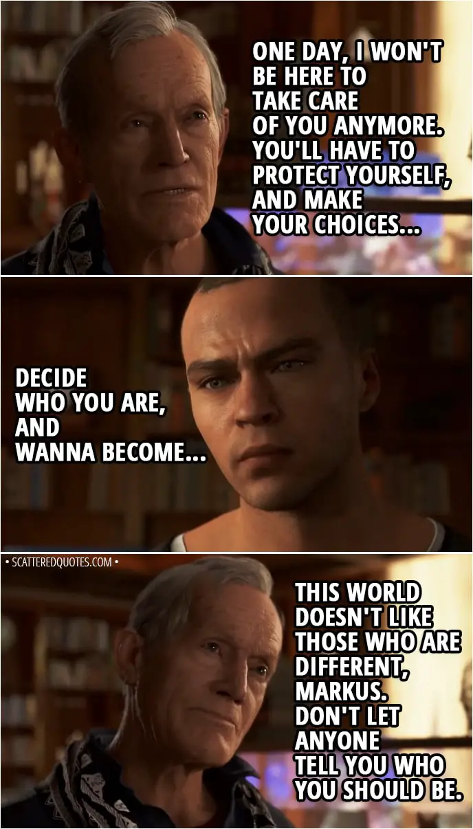 Quote Detroit: Become Human - Carl: Asking questions that have no anwers is part of being human, Markus. One day, I won't be here to take care of you anymore. You'll have to protect yourself, and make your choices... Decide who you are, and wanna become... This world doesn't like those who are different, Markus. Don't let anyone tell you who you should be.