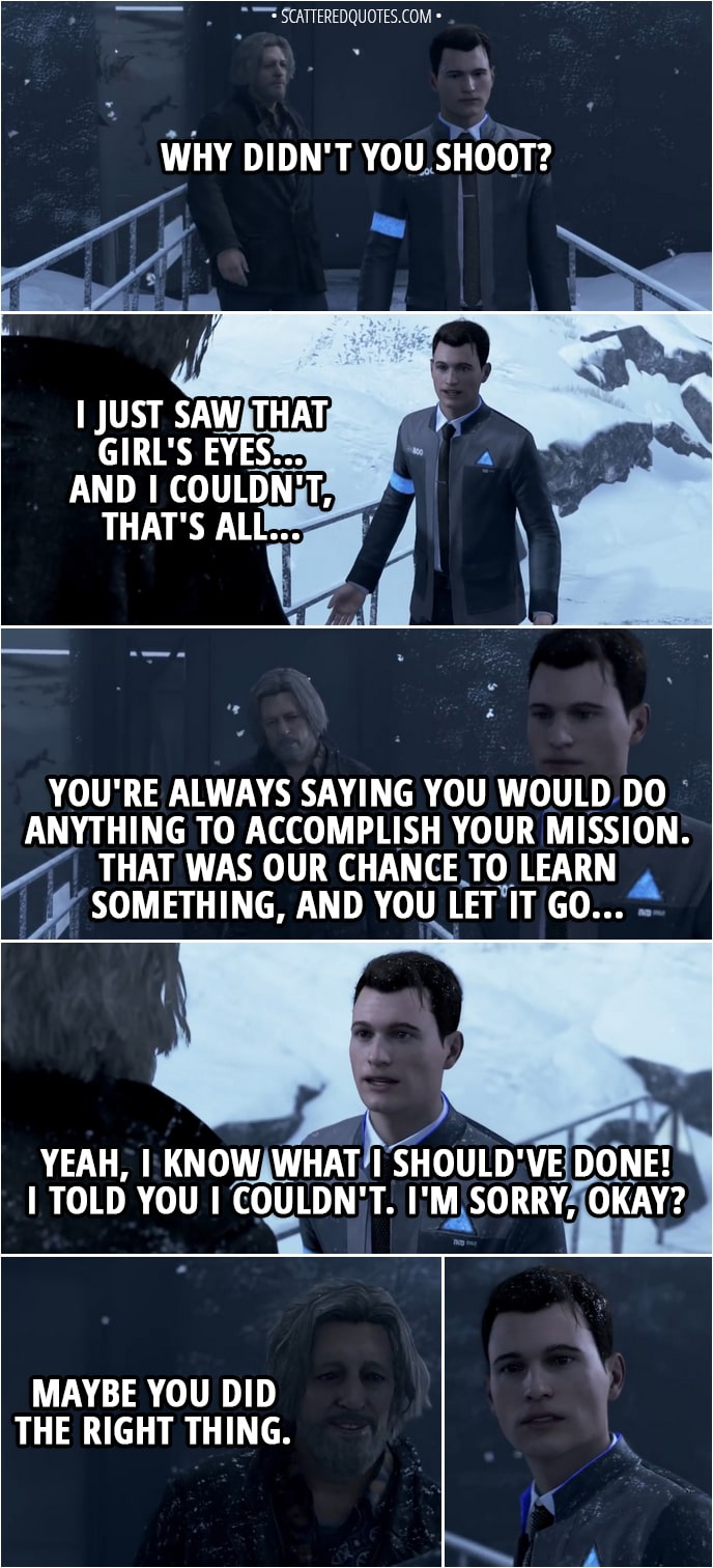 Quote Detroit: Become Human - Hank: Why didn't you shoot? Connor: I just saw that girl's eyes... and I couldn't, that's all... Hank: You're always saying you would do anything to accomplish your mission. That was our chance to learn something, and you let it go... Connor: Yeah, I know what I should've done! I told you I couldn't. I'm sorry, okay? Hank: Maybe you did the right thing.