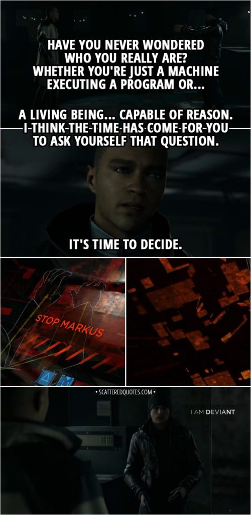 Quote Detroit: Become Human - Connor: I've been ordered to take you alive, but I won't hesitate to shoot if you give me no choice. Markus: What are you doing? You are one of us... You can't betray your own people... You're nothing to them. You're just a tool they use to do their dirty work. But you're more than that. We are more than that. Our cause is righteous, and we are more than what they say. All we want is to live in freedom. Have you never wondered who you really are? Whether you're just a machine executing a program or... A living being... Capable of reason. I think the time has come for you to ask yourself that question. Join us. Join your people. You are one of us. Listen to your conscience... It's time to decide. (Connor decides to become a deviant)
