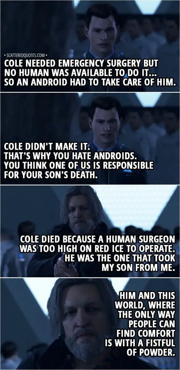 Quote Detroit: Become Human - Hank: My son, what's his name? Connor: Cole. His name was Cole. And he just turned six at the time of the accident... It wasn't your fault, Lieutenant. A truck skidded on a sheet of ice and your car rolled over. Cole needed emergency surgery but no human was available to do it... So an android had to take care of him... Cole didn't make it. That's why you hate androids. You think one of us is responsible for your son's death. Hank: Cole died because a human surgeon was too high on red ice to operate... He was the one that took my son from me. Him and this world, where the only way people can find comfort is with a fistful of powder...