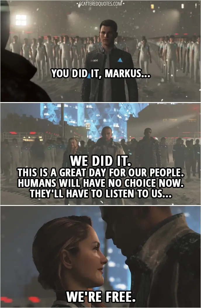 Quote Detroit: Become Human - Connor: You did it, Markus... Markus: We did it. This is a great day for our people. Humans will have no choice now. They'll have to listen to us... North: We're free.