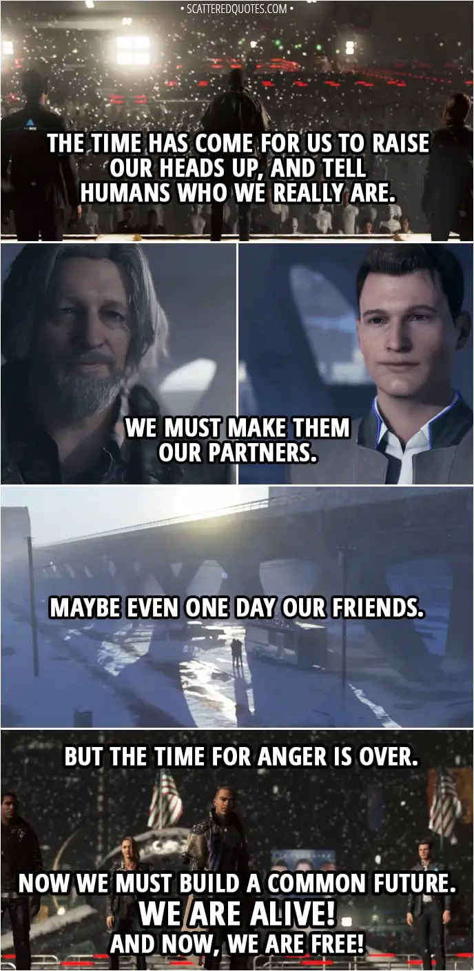 Quote Detroit: Become Human - Markus: Today, our people finally emerged from a long night. From the very first day of our existence, we have kept our pain to ourselves. We suffered in silence... But now the time has come for us to raise our heads up, and tell humans who we really are. The moment where we forget our bitterness and bandage our wounds. When we forgive our enemies. Humans are both our creators and our oppressors and tomorrow... We must make them our partners. Maybe even one day our friends. But the time for anger is over. Now we must build a common future, based on tolerance and respect. We are alive! And now, we are free!