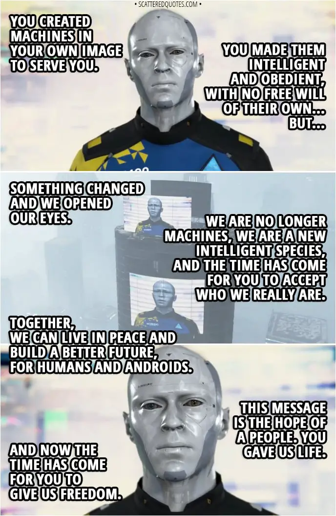 Quote Detroit: Become Human - (Markus' broadcasted speech in Jericho - calm and peaceful) Markus: You created machines in your own image to serve you. You made them intelligent and obedient, with no free will of their own... But... something changed and we opened our eyes. We are no longer machines, we are a new intelligent species, and the time has come for you to accept who we really are. Therefore, we ask that you grant us the rights that we're entitled to. We demand strictly equal rights for humans and androids. We demand that humans recognize androids as a living species and each android as a person in their own right. We demand the right to vote and elect our own representatives. We demand that all crimes against androids be punished in the same ways as crimes against humans. We demand the right to own private property, so we may maintain our dignity and that of the home. We ask that you recognize our dignity, our hopes, and our rights. Together, we can live in peace and build a better future, for humans and androids. This message is the hope of a people. You gave us life. And now the time has come for you to give us freedom.