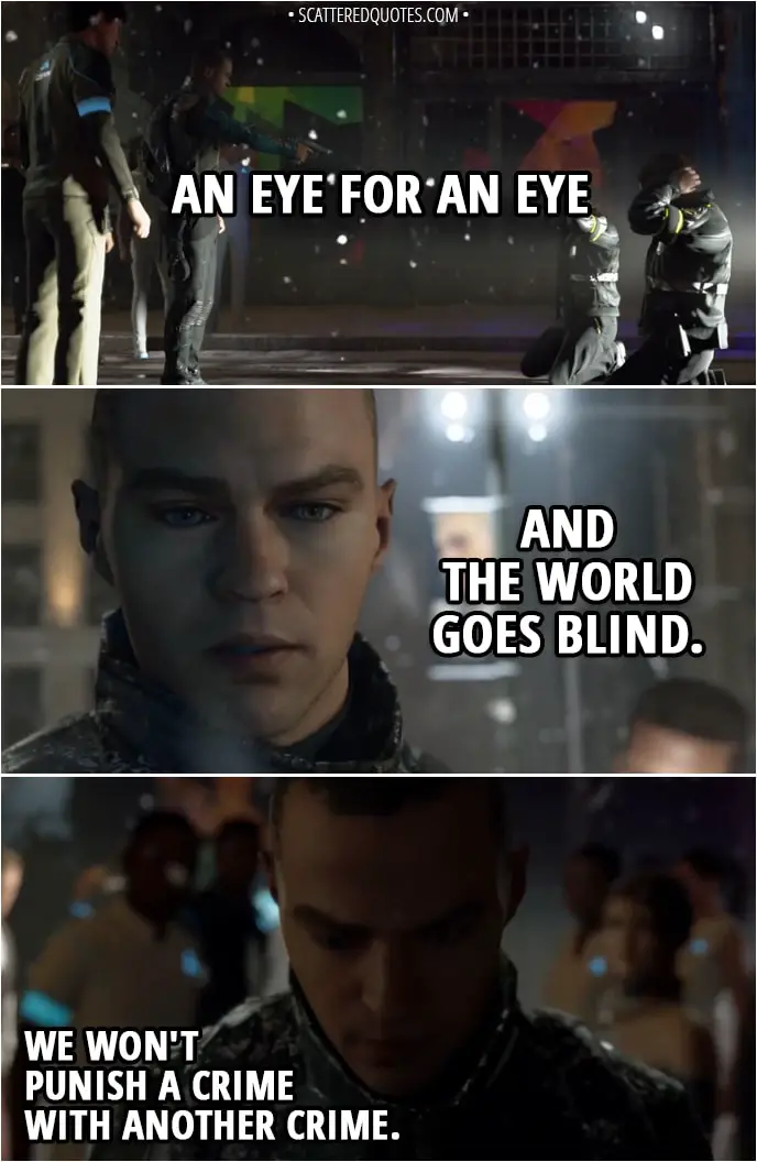 Quote Detroit: Become Human - (Markus sparing policemen who killed bunch of androids) Markus: An eye for an eye and the world goes blind... We won't punish a crime with another crime.