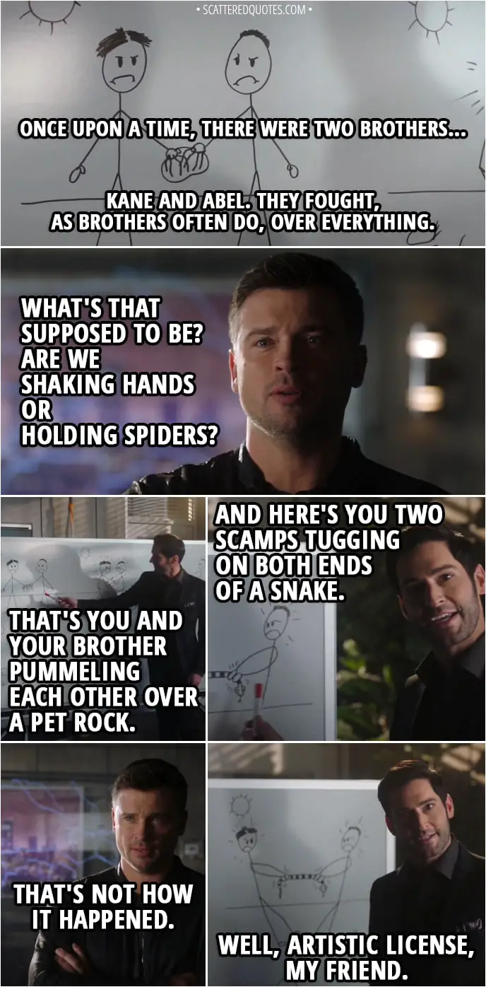 Quote from Lucifer 3x16 - Lucifer Morningstar: Once upon a time, there were two brothers... Kane and Abel. They fought, as brothers often do, over everything. Marcus Pierce: What's that supposed to be? Are we shaking hands or holding spiders? Lucifer Morningstar: That's you and your brother pummeling each other over a pet rock. And here's you two scamps tugging on both ends of a snake. Marcus Pierce: That's not how it happened. Lucifer Morningstar: Well, artistic license, my friend. The point is that you were always at each other's throats. Until... you fought to the death. You killed Abel and became the world's first murderer. Now, the part where my father marks you, cursing you to walk the earth for eternity, it's tricky to draw...
