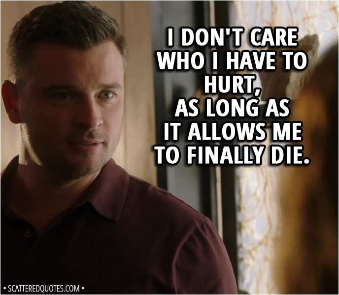 Quote from Lucifer 3x20 - Mazikeen: Decker's the one who's gonna suffer. I got to admit, getting her to fall for you, and then, poof, vanishing... ruthless. And that's saying something coming from a demon. Respect. Marcus Pierce: I don't care who I have to hurt, as long as it allows me to finally die.