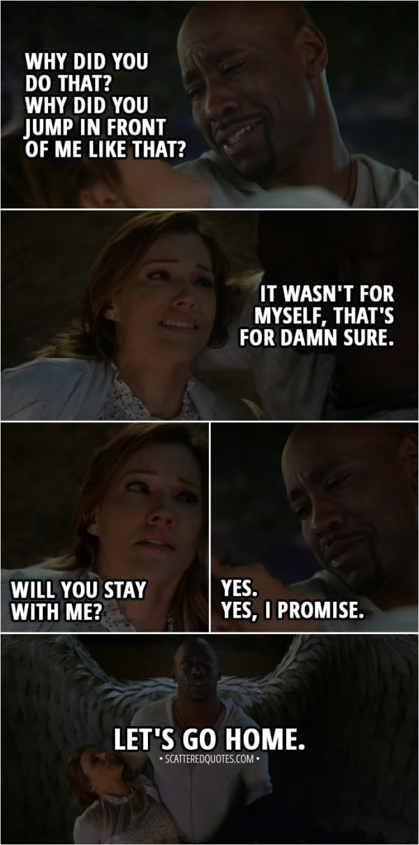Quote from Lucifer 3x23 - Amenadiel: Why did you do that? Why did you jump in front of me like that? Charlotte Richards: It wasn't for myself, that's for damn sure. Will you s-stay with me? Amenadiel: Yes. Yes, I promise. Let's go home.