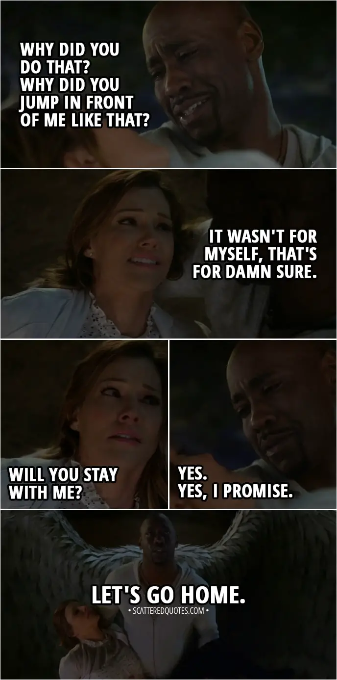 Quote from Lucifer 3x23 - Amenadiel: Why did you do that? Why did you jump in front of me like that? Charlotte Richards: It wasn't for myself, that's for damn sure. Will you s-stay with me? Amenadiel: Yes. Yes, I promise. Let's go home.