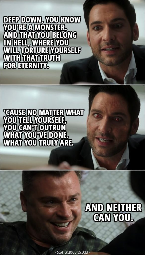 Quote from Lucifer 3x24 - Lucifer Morningstar: I promised you... that I would find a way to kill you. I am a Devil of my word. Marcus Pierce: Is Chloe okay? Lucifer Morningstar: She's fine. No thanks to you. Marcus Pierce: Now that I know I'm dying, I don't know what I was so afraid of. I'm going to Heaven. Lucifer Morningstar: You really believe that. Marcus Pierce: I told you, Lucifer, I don't regret anything I've done. Lucifer Morningstar: Yes, but that was before you killed Charlotte Richards. Marcus Pierce: No. No, that was an accident. Lucifer Morningstar: Well, you pulled the trigger. You ended her life. You chose to kill her. Deep down, you know you're a monster. And that you belong in Hell, where you will torture yourself with that truth for eternity. 'Cause no matter what you tell yourself, you can't outrun what you've done. What you truly are. Marcus Pierce: And neither can you.