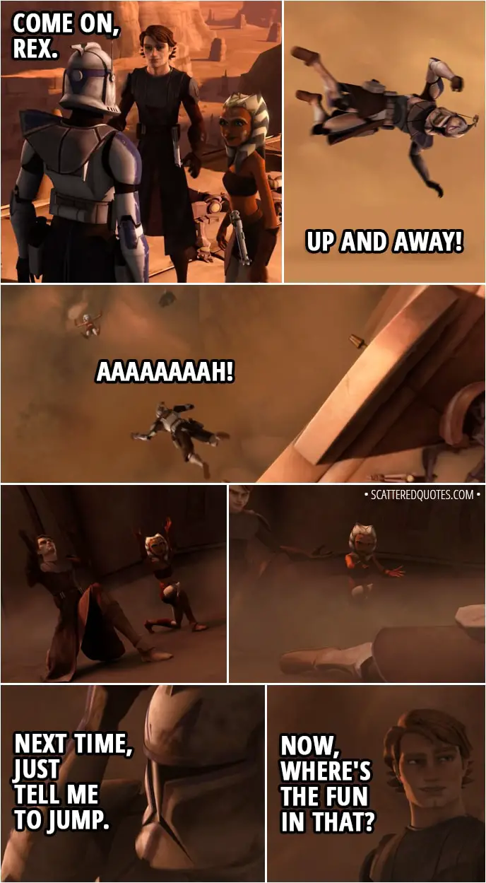Quote from Star Wars: The Clone Wars 2x05 - Anakin Skywalker: Come on, Rex. Ahsoka Tano: Up and away! (Anakin and Ahsoka force push Rex in the air) Captain Rex: Aaaaaaaah! (Anakin and Ahsoka slow his fall and he lands safely) Next time, just tell me to jump. Anakin Skywalker: Now, where's the fun in that?