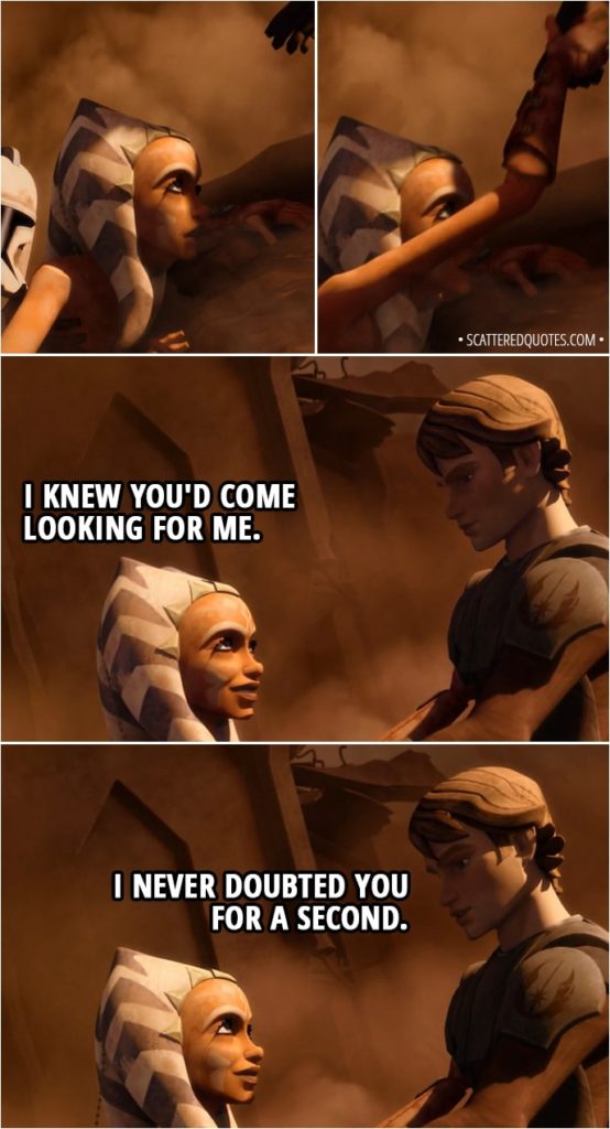 Quote from Star Wars: The Clone Wars 2x06 - Ahsoka Tano: I knew you'd come looking for me. Anakin Skywalker: I never doubted you for a second.