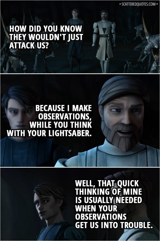 Quote from Star Wars: The Clone Wars 2x07 - Anakin Skywalker: How did you know they wouldn't just attack us? Obi-Wan Kenobi: Because I make observations, while you think with your lightsaber. Anakin Skywalker: Well, that quick thinking of mine is usually needed when your observations get us into trouble.