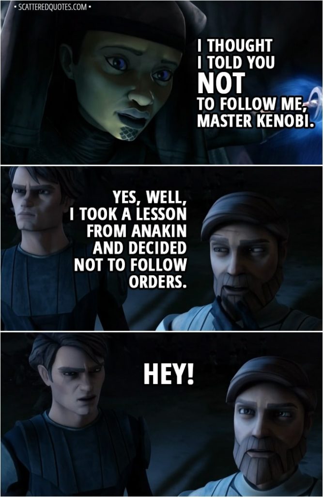 Quote from Star Wars: The Clone Wars 2x07 - Luminara Unduli: I thought I told you NOT to follow me, Master Kenobi. Obi-Wan Kenobi: Yes, well, I took a lesson from Anakin and decided not to follow orders. Anakin Skywalker: Hey!
