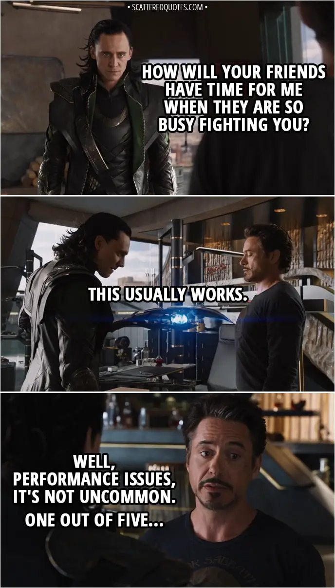 Quote from The Avengers (2012) - Loki: How will your friends have time for me when they are so busy fighting you? (he touches him with sceptre and nothing happens) This usually works. Tony Stark: Well, performance issues, it's not uncommon. One out of five...