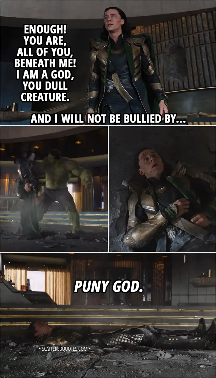 Quote from The Avengers (2012) - Loki: Enough! You are, all of you, beneath me! I am a god, you dull creature. And I will not be bullied by... (Hulk smashes him in the floor) Hulk: Puny god.