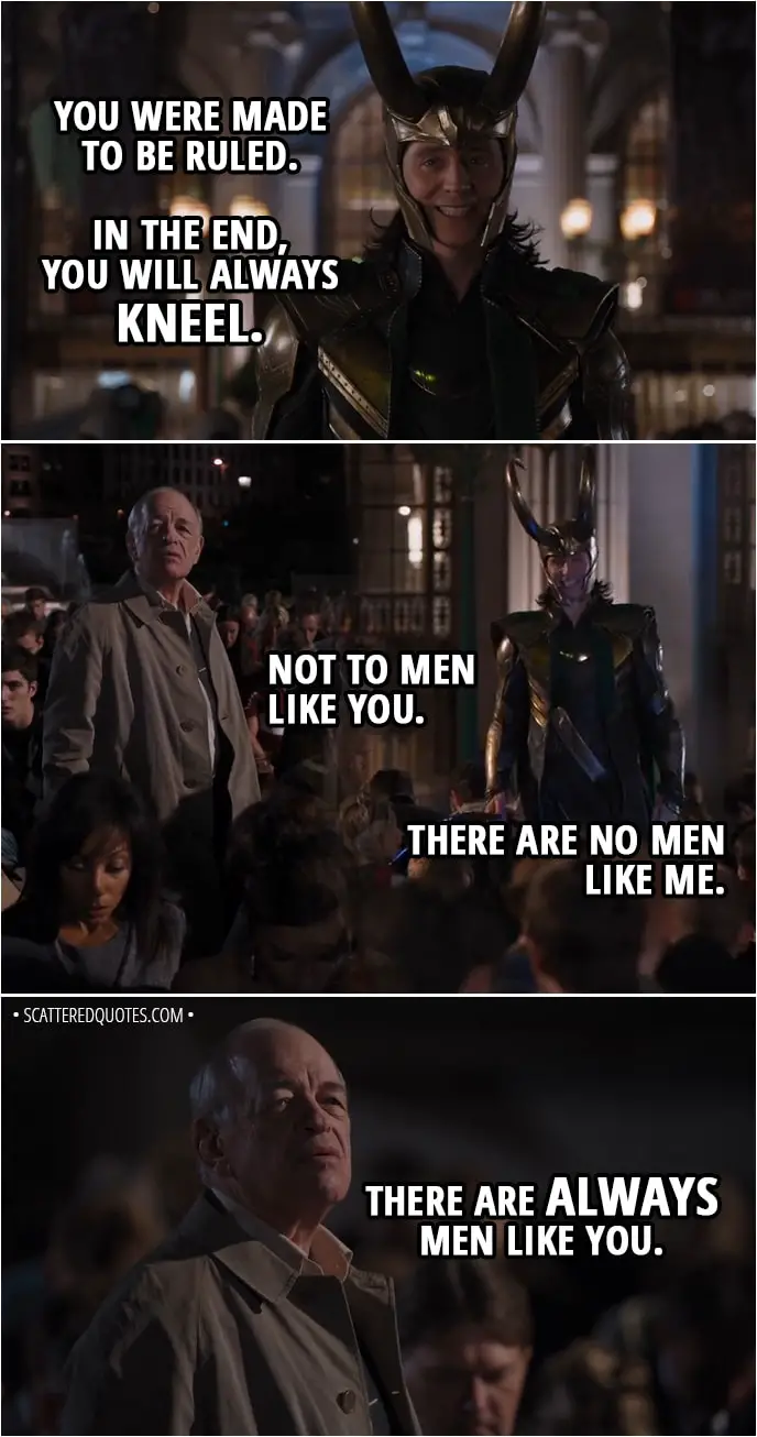 Quote from The Avengers (2012) - Loki: Kneel before me. I said kneel! Is not this simpler? Is this not your natural state? It's the unspoken truth of humanity, that you crave subjugation. The bright lure of freedom diminishes your life's joy in a mad scramble for power, for identity. You were made to be ruled. In the end, you will always kneel. Man: Not to men like you. Loki: There are no men like me. Man: There are always men like you.