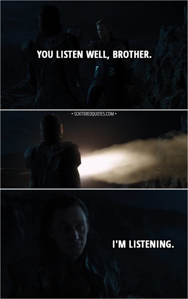Quote from The Avengers (2012) - Thor: You listen well, brother. (Iron Man flies in and takes Thor with him) Loki: I'm listening.