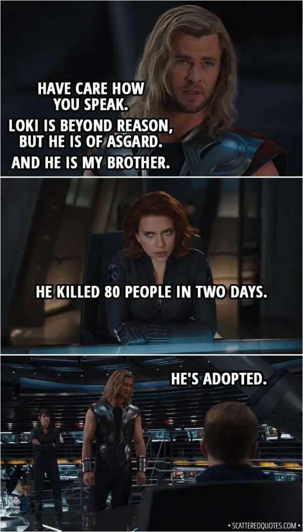 Quote from The Avengers (2012) - Thor: Have care how you speak. Loki is beyond reason, but he is of Asgard. And he is my brother. Natasha Romanoff: He killed 80 people in two days. Thor: He's adopted.
